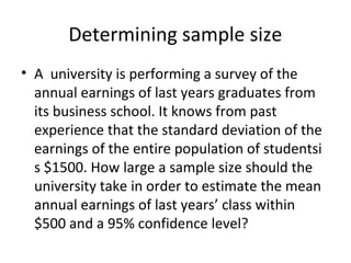 Determining sample size
• A university is performing a survey of the
  annual earnings of last years graduates from
  its business school. It knows from past
  experience that the standard deviation of the
  earnings of the entire population of studentsi
  s $1500. How large a sample size should the
  university take in order to estimate the mean
  annual earnings of last years’ class within
  $500 and a 95% confidence level?
 