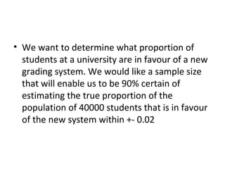 • We want to determine what proportion of
  students at a university are in favour of a new
  grading system. We would like a sample size
  that will enable us to be 90% certain of
  estimating the true proportion of the
  population of 40000 students that is in favour
  of the new system within +- 0.02
 