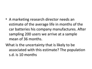 • A marketing research director needs an
  estimate of the average life in months of the
  car batteries his company manufactures. After
  sampling 200 users we arrive at a sample
  mean of 36 months.
What is the uncertainty that is likely to be
  associated with this estimate? The population
  s.d. is 10 months
 