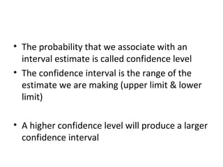 • The probability that we associate with an
  interval estimate is called confidence level
• The confidence interval is the range of the
  estimate we are making (upper limit & lower
  limit)

• A higher confidence level will produce a larger
  confidence interval
 