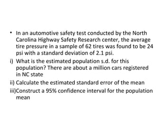 • In an automotive safety test conducted by the North
    Carolina Highway Safety Research center, the average
    tire pressure in a sample of 62 tires was found to be 24
    psi with a standard deviation of 2.1 psi.
i) What is the estimated population s.d. for this
    population? There are about a million cars registered
    in NC state
ii) Calculate the estimated standard error of the mean
iii)Construct a 95% confidence interval for the population
    mean
 