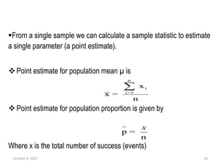 From a single sample we can calculate a sample statistic to estimate
a single parameter (a point estimate).
Point estimate for population mean µ is
Point estimate for population proportion is given by
Where x is the total number of success (events)
October 6, 2023 10
n
x
=
x
n
1
=
i
i

n
=
p
x

 