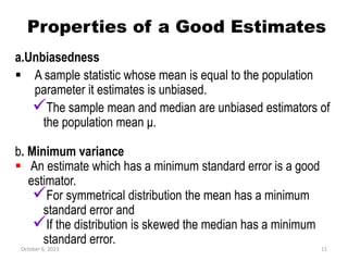 Properties of a Good Estimates
a.Unbiasedness
 A sample statistic whose mean is equal to the population
parameter it estimates is unbiased.
The sample mean and median are unbiased estimators of
the population mean μ.
b. Minimum variance
 An estimate which has a minimum standard error is a good
estimator.
For symmetrical distribution the mean has a minimum
standard error and
If the distribution is skewed the median has a minimum
standard error.
October 6, 2023 11
 