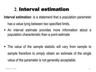 2. Interval estimation
Interval estimation: is a statement that a population parameter
has a value lying between two specified limits.
 An interval estimate provides more information about a
population characteristic than a point estimate
 The value of the sample statistic will vary from sample to
sample therefore to simply obtain an estimate of the single
value of the parameter is not generally acceptable.
October 6, 2023 13
 