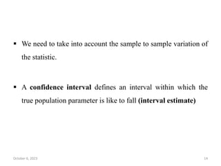  We need to take into account the sample to sample variation of
the statistic.
 A confidence interval defines an interval within which the
true population parameter is like to fall (interval estimate)
October 6, 2023 14
 