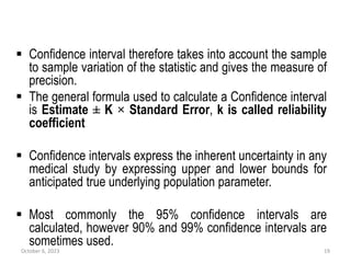  Confidence interval therefore takes into account the sample
to sample variation of the statistic and gives the measure of
precision.
 The general formula used to calculate a Confidence interval
is Estimate ± K × Standard Error, k is called reliability
coefficient
 Confidence intervals express the inherent uncertainty in any
medical study by expressing upper and lower bounds for
anticipated true underlying population parameter.
 Most commonly the 95% confidence intervals are
calculated, however 90% and 99% confidence intervals are
sometimes used.
October 6, 2023 19
 