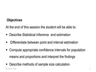 Objectives
At the end of this session the student will be able to:
 Describe Statistical inference and estimation
 Differentiate between point and interval estimation
 Compute appropriate confidence intervals for population
means and proportions and interpret the findings
 Describe methods of sample size calculation
October 6, 2023 2
 
