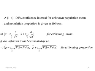 proportion
estimating
for
n
P
P
z
p
n
P
P
z
p
e
s
by
estimated
be
can
it
unknown
is
if
mean
estimating
for
n
z
x
n
z
x
]
/
)
1
(
.
,
/
)
1
(
.
[
.
,
]
.
,
.
[
2
2
2
2

















October 6, 2023 20
A (1-α) 100% confidence interval for unknown population mean
and population proportion is given as follows;
 