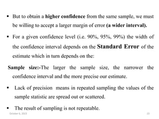 But to obtain a higher confidence from the same sample, we must
be willing to accept a larger margin of error (a wider interval).
 For a given confidence level (i.e. 90%, 95%, 99%) the width of
the confidence interval depends on the Standard Error of the
estimate which in turn depends on the:
Sample size:-The larger the sample size, the narrower the
confidence interval and the more precise our estimate.
 Lack of precision means in repeated sampling the values of the
sample statistic are spread out or scattered.
 The result of sampling is not repeatable.
October 6, 2023 23
 