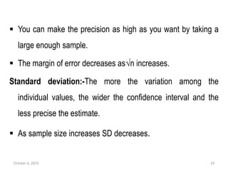 You can make the precision as high as you want by taking a
large enough sample.
 The margin of error decreases as√n increases.
Standard deviation:-The more the variation among the
individual values, the wider the confidence interval and the
less precise the estimate.
 As sample size increases SD decreases.
October 6, 2023 24
 