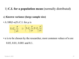 1) C.I. for a population mean (normally distributed)
a) Known variance (large sample size)
• A 100(1‐α)% C.I. for μ is
• α is to be chosen by the researcher, most common values of α are
0.05, 0.01, 0.001 and 0.1.
October 6, 2023 27
 