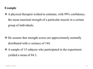Example
 A physical therapist wished to estimate, with 99% confidence,
the mean maximal strength of a particular muscle in a certain
group of individuals.
 He assume that strength scores are approximately normally
distributed with a variance of 144.
 A sample of 15 subjects who participated in the experiment
yielded a mean of 84.3.
October 6, 2023 28
 