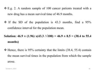  E.g. 2. A random sample of 100 cancer patients treated with a
new drug has a mean survival time of 46.9 months.
 If the SD of the population is 43.3 months, find a 95%
confidence interval for the population mean.
Solution: 46.9 ± (1.96) x(43.3 /√100) = 46.9 ± 8.5 = (38.4 to 55.4
months)
 Hence, there is 95% certainty that the limits (38.4, 55.4) contain
the mean survival times in the population from which the sample
arose.
October 6, 2023 30
 