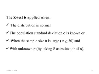The Z-test is applied when:
 The distribution is normal
 The population standard deviation σ is known or
 When the sample size n is large ( n ≥ 30) and
 With unknown σ (by taking S as estimator of σ).
October 6, 2023 32
 