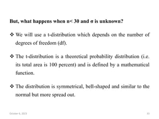 But, what happens when n< 30 and σ is unknown?
 We will use a t-distribution which depends on the number of
degrees of freedom (df).
 The t-distribution is a theoretical probability distribution (i.e.
its total area is 100 percent) and is defined by a mathematical
function.
 The distribution is symmetrical, bell-shaped and similar to the
normal but more spread out.
October 6, 2023 33
 