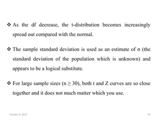  As the df decrease, the t-distribution becomes increasingly
spread out compared with the normal.
 The sample standard deviation is used as an estimate of σ (the
standard deviation of the population which is unknown) and
appears to be a logical substitute.
 For large sample sizes (n ≥ 30), both t and Z curves are so close
together and it does not much matter which you use.
October 6, 2023 34
 