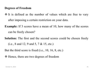 Degrees of Freedom
 It is defined as the number of values which are free to vary
after imposing a certain restriction on your data.
Example: If 3 scores have a mean of 10, how many of the scores
can be freely chosen?
Solution: The first and the second scores could be chosen freely
(i.e., 8 and 12, 9 and 5, 7 & 15, etc.)
But the third score is fixed (i.e., 10, 16, 8, etc.)
 Hence, there are two degrees of freedom
October 6, 2023 35
 