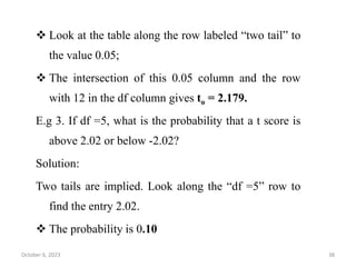  Look at the table along the row labeled “two tail” to
the value 0.05;
 The intersection of this 0.05 column and the row
with 12 in the df column gives to = 2.179.
E.g 3. If df =5, what is the probability that a t score is
above 2.02 or below -2.02?
Solution:
Two tails are implied. Look along the “df =5” row to
find the entry 2.02.
 The probability is 0.10
October 6, 2023 38
 