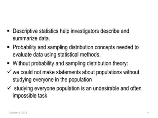  Descriptive statistics help investigators describe and
summarize data.
 Probability and sampling distribution concepts needed to
evaluate data using statistical methods.
 Without probability and sampling distribution theory:
 we could not make statements about populations without
studying everyone in the population
 studying everyone population is an undesirable and often
impossible task
October 6, 2023 4
 