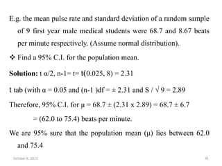 E.g. the mean pulse rate and standard deviation of a random sample
of 9 first year male medical students were 68.7 and 8.67 beats
per minute respectively. (Assume normal distribution).
 Find a 95% C.I. for the population mean.
Solution: t α/2, n-1= t= t(0.025, 8) = 2.31
t tab (with α = 0.05 and (n-1 )df = ± 2.31 and S / √ 9 = 2.89
Therefore, 95% C.I. for μ = 68.7 ± (2.31 x 2.89) = 68.7 ± 6.7
= (62.0 to 75.4) beats per minute.
We are 95% sure that the population mean (μ) lies between 62.0
and 75.4
October 6, 2023 41
 