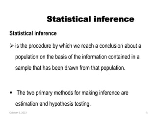 Statistical inference
Statistical inference
 is the procedure by which we reach a conclusion about a
population on the basis of the information contained in a
sample that has been drawn from that population.
 The two primary methods for making inference are
estimation and hypothesis testing.
October 6, 2023 5
 