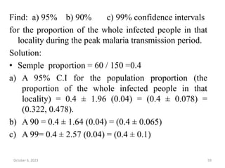 Find: a) 95% b) 90% c) 99% confidence intervals
for the proportion of the whole infected people in that
locality during the peak malaria transmission period.
Solution:
• Semple proportion = 60 / 150 =0.4
a) A 95% C.I for the population proportion (the
proportion of the whole infected people in that
locality) = 0.4 ± 1.96 (0.04) = (0.4 ± 0.078) =
(0.322, 0.478).
b) A 90 = 0.4 ± 1.64 (0.04) = (0.4 ± 0.065)
c) A 99= 0.4 ± 2.57 (0.04) = (0.4 ± 0.1)
October 6, 2023 59
 