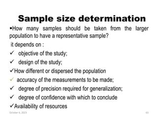 Sample size determination
How many samples should be taken from the larger
population to have a representative sample?
it depends on :
 objective of the study;
 design of the study;
How different or dispersed the population
 accuracy of the measurements to be made;
 degree of precision required for generalization;
 degree of confidence with which to conclude
Availability of resources
October 6, 2023 63
 
