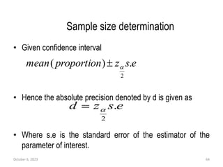 Sample size determination
• Given confidence interval
• Hence the absolute precision denoted by d is given as
• Where s.e is the standard error of the estimator of the
parameter of interest.
October 6, 2023 64
e
s
z
proportion
mean .
)
(
2


e
s
z
d .
2


 