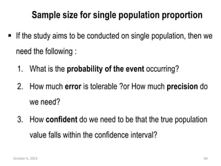 Sample size for single population proportion
 If the study aims to be conducted on single population, then we
need the following :
1. What is the probability of the event occurring?
2. How much error is tolerable ?or How much precision do
we need?
3. How confident do we need to be that the true population
value falls within the confidence interval?
October 6, 2023 66
 