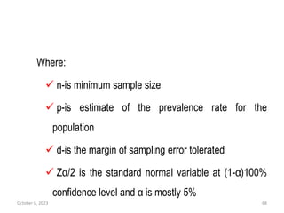 Where:
 n-is minimum sample size
 p-is estimate of the prevalence rate for the
population
 d-is the margin of sampling error tolerated
 Zα/2 is the standard normal variable at (1-α)100%
confidence level and α is mostly 5%
October 6, 2023 68
 