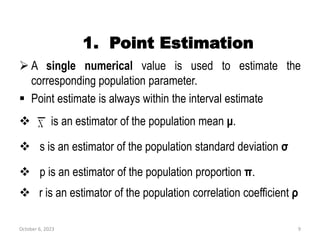 1. Point Estimation
 A single numerical value is used to estimate the
corresponding population parameter.
 Point estimate is always within the interval estimate
 is an estimator of the population mean μ.
 s is an estimator of the population standard deviation σ
 p is an estimator of the population proportion π.
 r is an estimator of the population correlation coefficient ρ
October 6, 2023 9
 