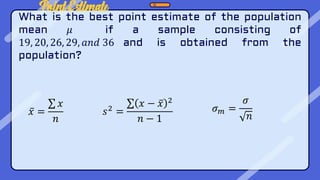 Point Estimate
What is the best point estimate of the population
mean 𝜇 if a sample consisting of
19, 20, 26, 29, 𝑎𝑛𝑑 36 and is obtained from the
population?
𝑥 =
𝑥
𝑛
𝑠2 =
𝑥 − 𝑥 2
𝑛 − 1
𝜎𝑚 =
𝜎
𝑛
 