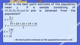 Point Estimate
What is the best point estimate of the population
mean 𝜇 if a sample consisting of
19, 20, 26, 29, 𝑎𝑛𝑑 36 and is obtained from the
population?
𝑥 =
𝑥
𝑛
𝑥 =
19 + 20 + 26 + 29 + 36
5
𝑥 =
130
5
𝑥 = 26
∴ 𝒕𝒉𝒆 𝒃𝒆𝒔𝒕 𝒑𝒐𝒊𝒏𝒕 𝒆𝒔𝒕𝒊𝒎𝒂𝒕𝒆 𝒐𝒇 𝒕𝒉𝒆 𝒑𝒐𝒑𝒖𝒍𝒂𝒕𝒊𝒐𝒏 𝒎𝒆𝒂𝒏 𝒊𝒔 𝟐𝟔
 