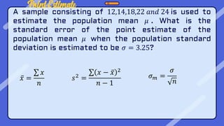 Point Estimate
A sample consisting of 12,14,18,22 𝑎𝑛𝑑 24 is used to
estimate the population mean 𝜇 . What is the
standard error of the point estimate of the
population mean 𝜇 when the population standard
deviation is estimated to be 𝜎 = 3.25?
𝑥 =
𝑥
𝑛
𝑠2 =
𝑥 − 𝑥 2
𝑛 − 1
𝜎𝑚 =
𝜎
𝑛
 