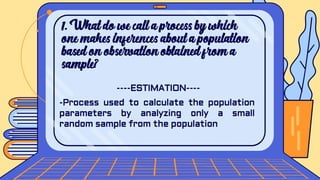 1. What do we call a process by which
one makes inferences about a population
based on observation obtained from a
sample?
----ESTIMATION----
-Process used to calculate the population
parameters by analyzing only a small
random sample from the population
 