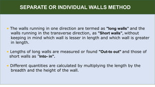 R
• The walls running in one direction are termed as "long walls” and the
walls running in the transverse direction, as "Short walls", without
keeping in mind which wall is lesser in length and which wall is greater
in length.
• Lengths of long walls are measured or found "Out-to out" and those of
short walls as "Into- in".
• Different quantities are calculated by multiplying the length by the
breadth and the height of the wall.
SEPARATE OR INDIVIDUAL WALLS METHOD
 