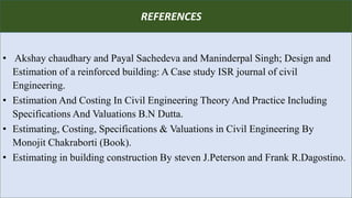 R
• Akshay chaudhary and Payal Sachedeva and Maninderpal Singh; Design and
Estimation of a reinforced building: A Case study ISR journal of civil
Engineering.
• Estimation And Costing In Civil Engineering Theory And Practice Including
Specifications And Valuations B.N Dutta.
• Estimating, Costing, Specifications & Valuations in Civil Engineering By
Monojit Chakraborti (Book).
• Estimating in building construction By steven J.Peterson and Frank R.Dagostino.
REFERENCES
 