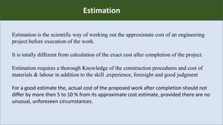 R
Estimation
Estimation is the scientific way of working out the approximate cost of an engineering
project before execution of the work.
It is totally different from calculation of the exact cost after completion of the project.
Estimation requires a thorough Knowledge of the construction procedures and cost of
materials & labour in addition to the skill ,experience, foresight and good judgment
For a good estimate the, actual cost of the proposed work after completion should not
differ by more then 5 to 10 % from its approximate cost estimate, provided there are no
unusual, unforeseen circumstances.
 