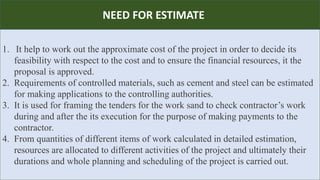R
1. It help to work out the approximate cost of the project in order to decide its
feasibility with respect to the cost and to ensure the financial resources, it the
proposal is approved.
2. Requirements of controlled materials, such as cement and steel can be estimated
for making applications to the controlling authorities.
3. It is used for framing the tenders for the work sand to check contractor’s work
during and after the its execution for the purpose of making payments to the
contractor.
4. From quantities of different items of work calculated in detailed estimation,
resources are allocated to different activities of the project and ultimately their
durations and whole planning and scheduling of the project is carried out.
NEED FOR ESTIMATE
 