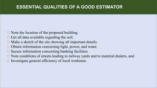 R
ESSENTIAL QUALITIES OF A GOOD ESTIMATOR
Note the location of the proposed building.
Get all data available regarding the soil.
Make a sketch of the site showing all important details.
Obtain information concerning light, power, and water.
Secure information concerning banking facilities.
Note conditions of streets leading to railway yards and to material dealers, and
Investigate general efficiency of local workman.
 