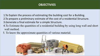 R
1.To Explain the process of estimating the building cost for a Building.
2.To prepare a preliminary estimate of the cost of a residential Structure.
3.Generate a final estimate for a simple Structure.
4.To Estimate the quantities of a residential building by using long wall and short
wall method.
5. To know the approximate quantities of various material.
OBJECTIVIES
 