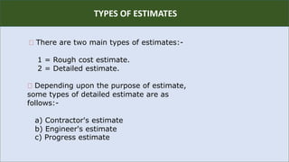R
TYPES OF ESTIMATES
There are two main types of estimates:-
1 = Rough cost estimate.
2 = Detailed estimate.
Depending upon the purpose of estimate,
some types of detailed estimate are as
follows:-
a) Contractor's estimate
b) Engineer's estimate
c) Progress estimate
 