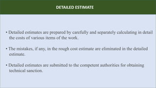 R
• Detailed estimates are prepared by carefully and separately calculating in detail
the costs of various items of the work.
• The mistakes, if any, in the rough cost estimate are eliminated in the detailed
estimate.
• Detailed estimates are submitted to the competent authorities for obtaining
technical sanction.
DETAILED ESTIMATE
 