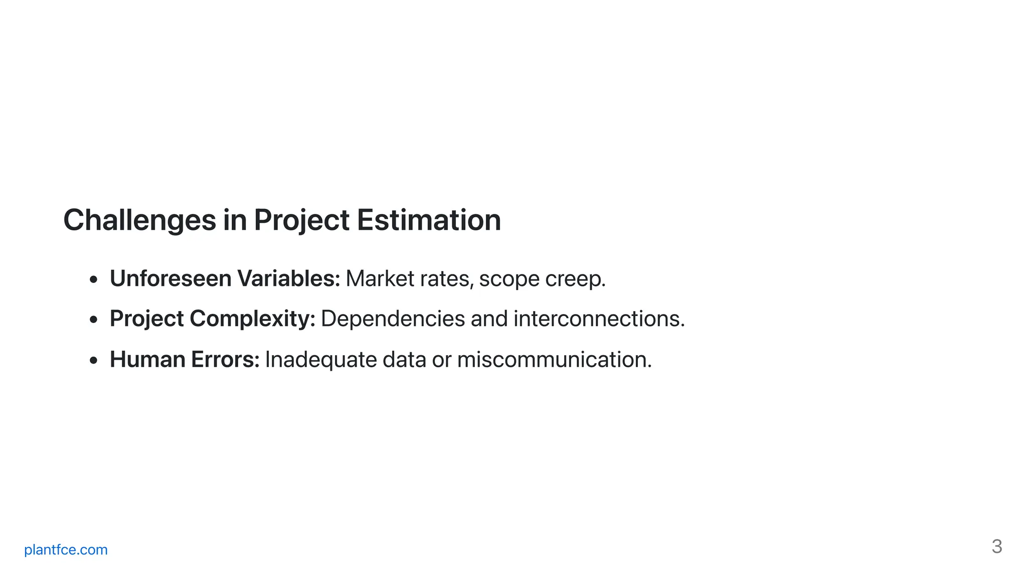 ChallengesinProjectEstimation
UnforeseenVariables:Marketrates,scopecreep.
ProjectComplexity:Dependenciesandinterconnections.
HumanErrors:Inadequatedataormiscommunication.
plantfce.com 3