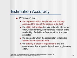 Estimation Accuracy
These slides are designed to accompany Software Engineering: A Practitioner’s Approach, 7/e
(McGraw-Hill 2009). Slides copyright 2009 by Roger Pressman. 12
 Predicated on …
 the degree to which the planner has properly
estimated the size of the product to be built
 the ability to translate the size estimate into human
effort, calendar time, and dollars (a function of the
availability of reliable software metrics from past
projects)
 the degree to which the project plan reflects the
abilities of the software team
 the stability of product requirements and the
environment that supports the software engineering
effort.
 