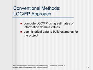 Conventional Methods:
LOC/FP Approach
These slides are designed to accompany Software Engineering: A Practitioner’s Approach, 7/e
(McGraw-Hill 2009). Slides copyright 2009 by Roger Pressman. 14
 compute LOC/FP using estimates of
information domain values
 use historical data to build estimates for
the project
 