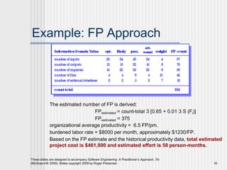 Example: FP Approach
The estimated number of FP is derived:
FPestimated = count-total 3 [0.65 + 0.01 3 S (Fi)]
FPestimated = 375
organizational average productivity = 6.5 FP/pm.
burdened labor rate = $8000 per month, approximately $1230/FP.
Based on the FP estimate and the historical productivity data, total estimated
project cost is $461,000 and estimated effort is 58 person-months.
These slides are designed to accompany Software Engineering: A Practitioner’s Approach, 7/e
(McGraw-Hill 2009). Slides copyright 2009 by Roger Pressman. 16
 