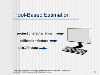 Tool-Based Estimation
project characteristics
calibration factors
LOC/FP data
These slides are designed to accompany Software Engineering: A Practitioner’s Approach, 7/e
(McGraw-Hill 2009). Slides copyright 2009 by Roger Pressman. 19
 