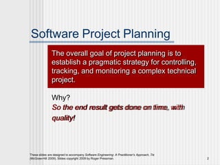 Software Project Planning
The overall goal of project planning is to
establish a pragmatic strategy for controlling,
tracking, and monitoring a complex technical
project.
Why?
So the end result gets done on time, with
quality!
These slides are designed to accompany Software Engineering: A Practitioner’s Approach, 7/e
(McGraw-Hill 2009). Slides copyright 2009 by Roger Pressman. 2
 