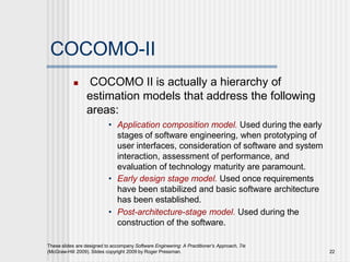 COCOMO-II
These slides are designed to accompany Software Engineering: A Practitioner’s Approach, 7/e
(McGraw-Hill 2009). Slides copyright 2009 by Roger Pressman. 22
 COCOMO II is actually a hierarchy of
estimation models that address the following
areas:
• Application composition model. Used during the early
stages of software engineering, when prototyping of
user interfaces, consideration of software and system
interaction, assessment of performance, and
evaluation of technology maturity are paramount.
• Early design stage model. Used once requirements
have been stabilized and basic software architecture
has been established.
• Post-architecture-stage model. Used during the
construction of the software.
 